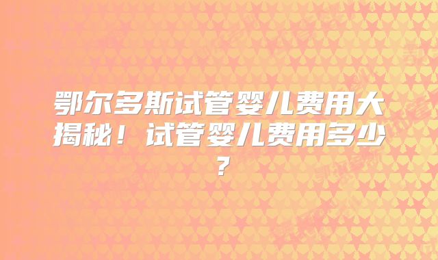 鄂尔多斯试管婴儿费用大揭秘！试管婴儿费用多少？
