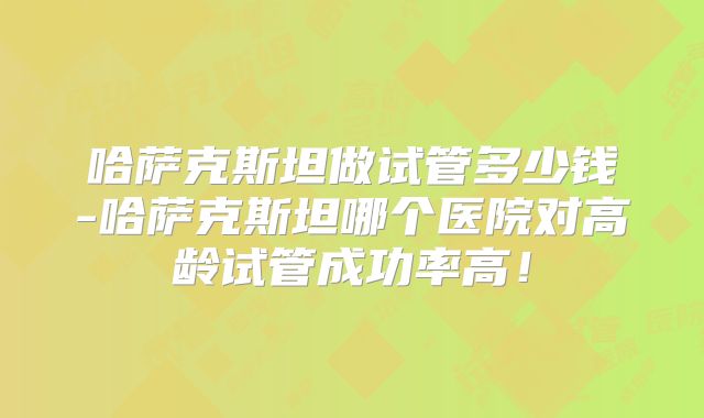 哈萨克斯坦做试管多少钱-哈萨克斯坦哪个医院对高龄试管成功率高！