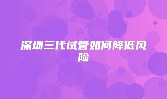 深圳三代试管如何降低风险