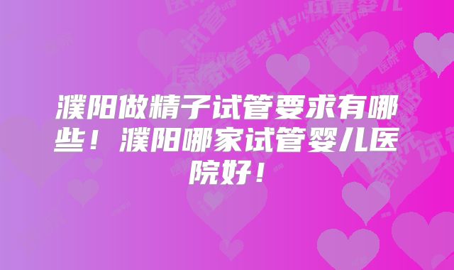 濮阳做精子试管要求有哪些！濮阳哪家试管婴儿医院好！