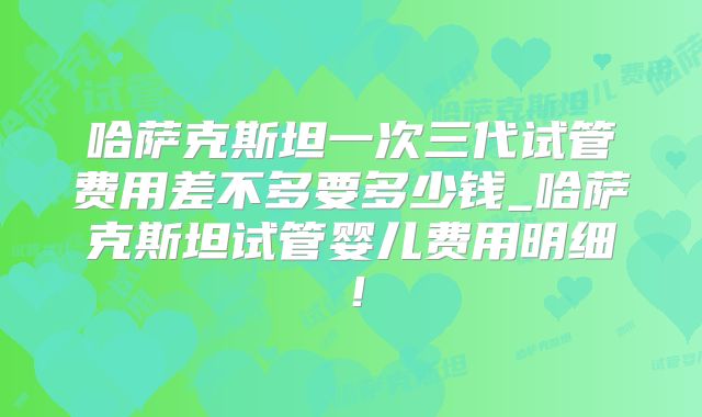 哈萨克斯坦一次三代试管费用差不多要多少钱_哈萨克斯坦试管婴儿费用明细！