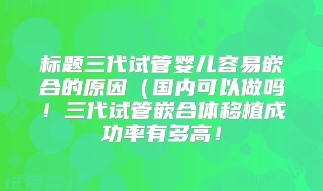 标题三代试管婴儿容易嵌合的原因(国内可以做吗!三代试管嵌合体移植成功率有多高!