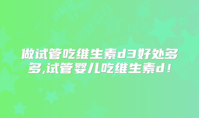 做试管吃维生素d3好处多多,试管婴儿吃维生素d!