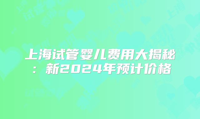 上海试管婴儿费用大揭秘：新2024年预计价格