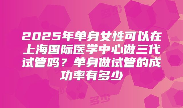 2025年单身女性可以在上海国际医学中心做三代试管吗？单身做试管的成功率有多少