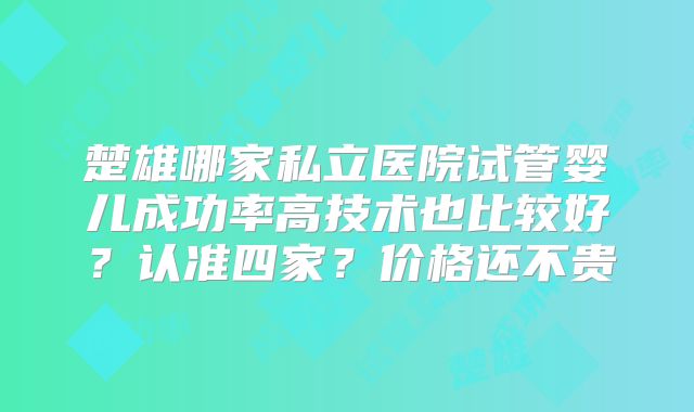 楚雄哪家私立医院试管婴儿成功率高技术也比较好？认准四家？价格还不贵