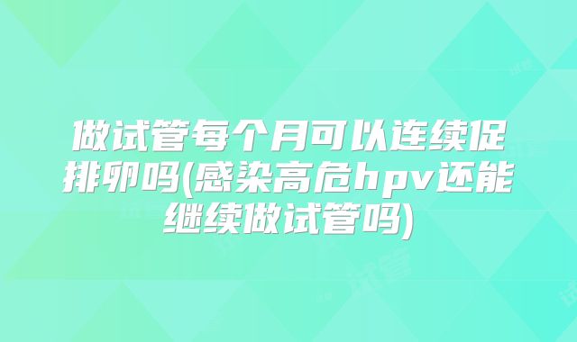 做试管每个月可以连续促排卵吗(感染高危hpv还能继续做试管吗)