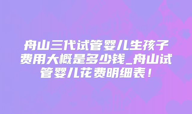 舟山三代试管婴儿生孩子费用大概是多少钱_舟山试管婴儿花费明细表！