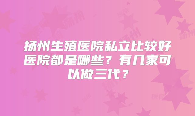 扬州生殖医院私立比较好医院都是哪些?有几家可以做三代?