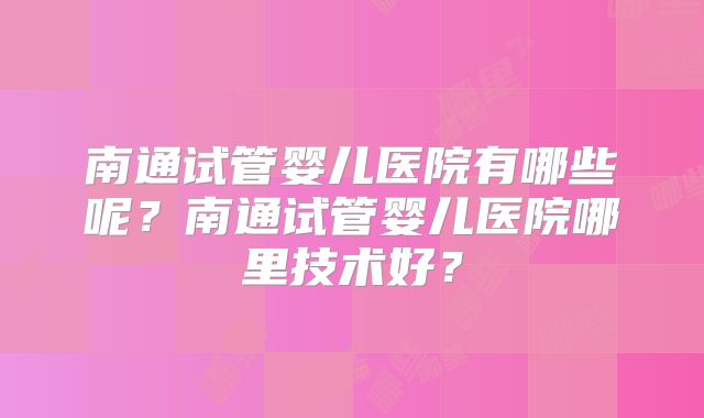 南通试管婴儿医院有哪些呢?南通试管婴儿医院哪里技术好?