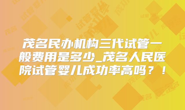 茂名民办机构三代试管一般费用是多少_茂名人民医院试管婴儿成功率高吗？！
