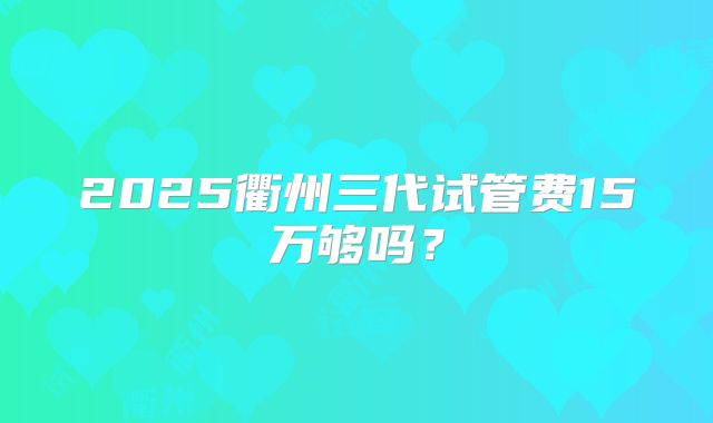 2025衢州三代试管费15万够吗？