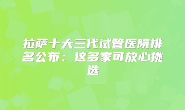 拉萨十大三代试管医院排名公布：这多家可放心挑选