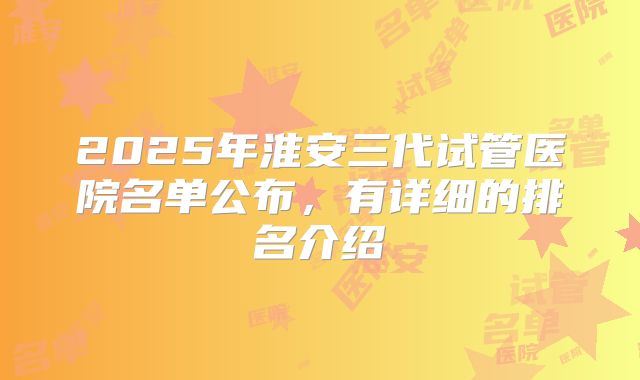 2025年淮安三代试管医院名单公布，有详细的排名介绍
