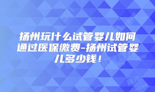 扬州玩什么试管婴儿如何通过医保缴费-扬州试管婴儿多少钱！