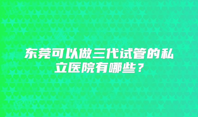 东莞可以做三代试管的私立医院有哪些？