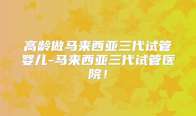 高龄做马来西亚三代试管婴儿-马来西亚三代试管医院！