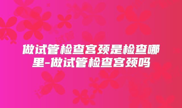 做试管检查宫颈是检查哪里-做试管检查宫颈吗