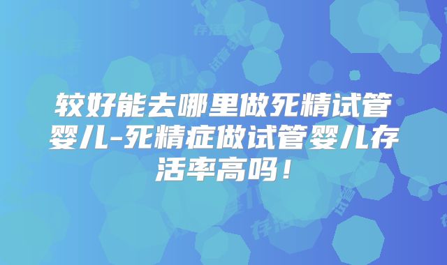 较好能去哪里做死精试管婴儿-死精症做试管婴儿存活率高吗！