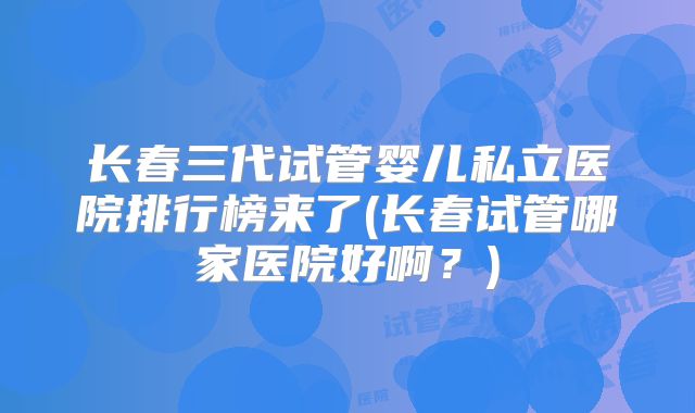 长春三代试管婴儿私立医院排行榜来了(长春试管哪家医院好啊？)