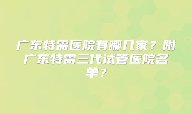 广东特需医院有哪几家？附广东特需三代试管医院名单？