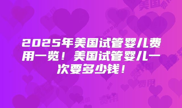 2025年美国试管婴儿费用一览!美国试管婴儿一次要多少钱!