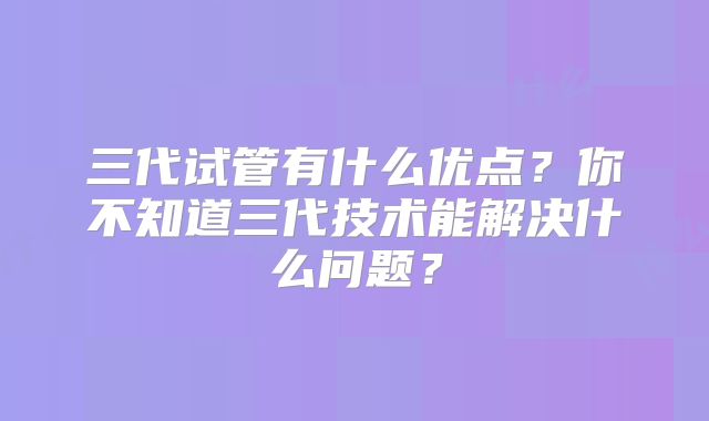 三代试管有什么优点？你不知道三代技术能解决什么问题？