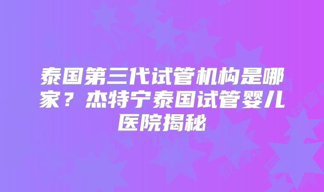 泰国第三代试管机构是哪家？杰特宁泰国试管婴儿医院揭秘