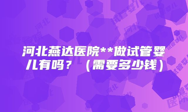 河北燕达医院**做试管婴儿有吗?(需要多少钱)