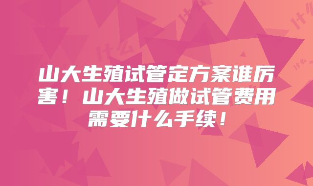 山大生殖试管定方案谁厉害!山大生殖做试管费用需要什么手续!