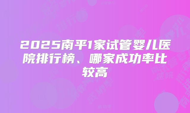 2025南平1家试管婴儿医院排行榜、哪家成功率比较高