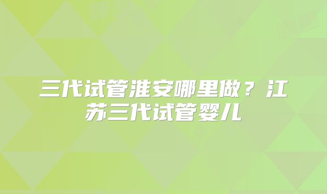 三代试管淮安哪里做？江苏三代试管婴儿