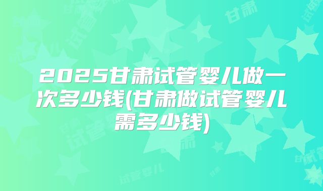 2025甘肃试管婴儿做一次多少钱(甘肃做试管婴儿需多少钱)