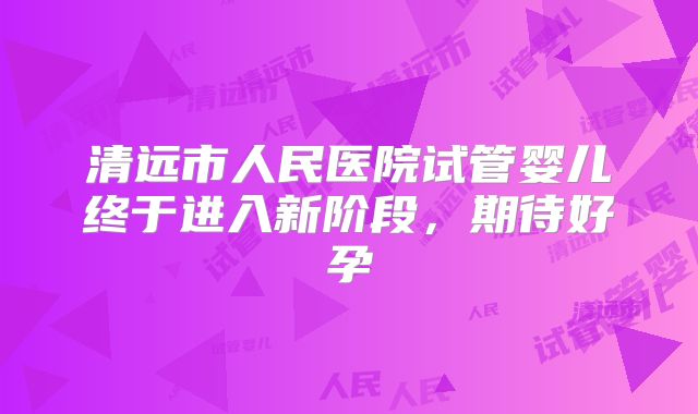 清远市人民医院试管婴儿终于进入新阶段，期待好孕