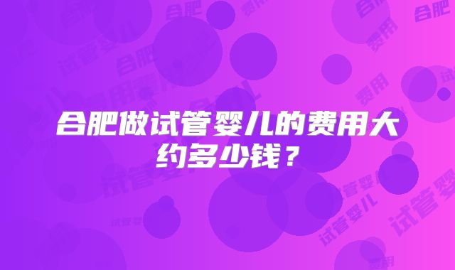 合肥做试管婴儿的费用大约多少钱？