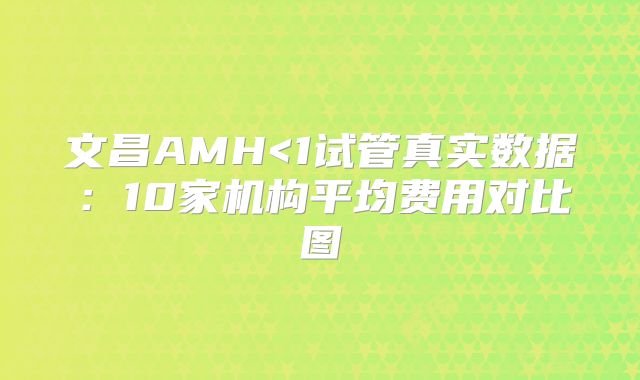 文昌AMH<1试管真实数据：10家机构平均费用对比图