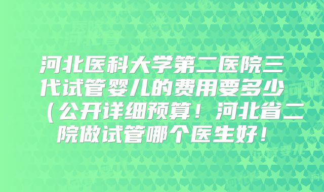 河北医科大学第二医院三代试管婴儿的费用要多少（公开详细预算！河北省二院做试管哪个医生好！