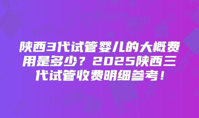 陕西3代试管婴儿的大概费用是多少？2025陕西三代试管收费明细参考！