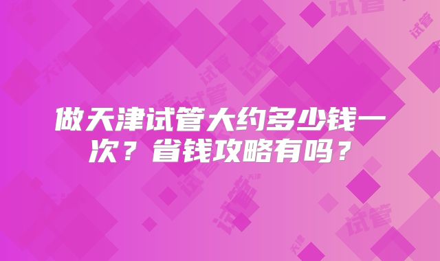 做天津试管大约多少钱一次？省钱攻略有吗？