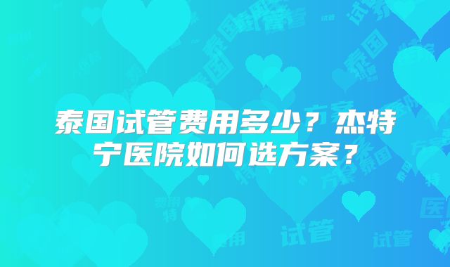 泰国试管费用多少？杰特宁医院如何选方案？