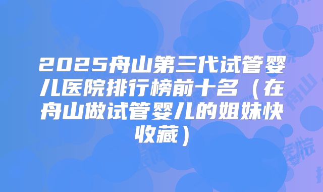 2025舟山第三代试管婴儿医院排行榜前十名（在舟山做试管婴儿的姐妹快收藏）