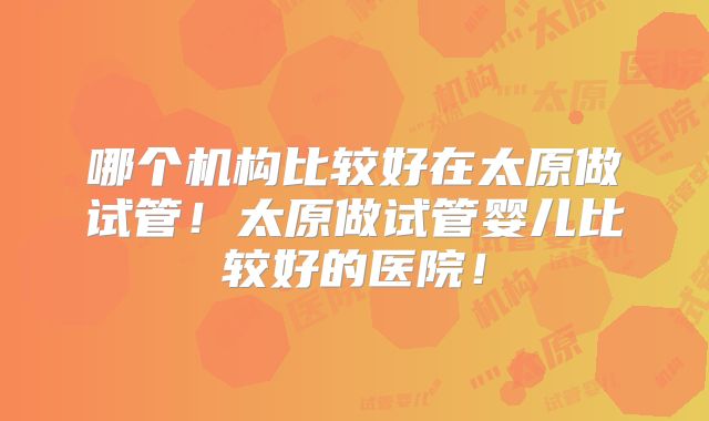 哪个机构比较好在太原做试管！太原做试管婴儿比较好的医院！