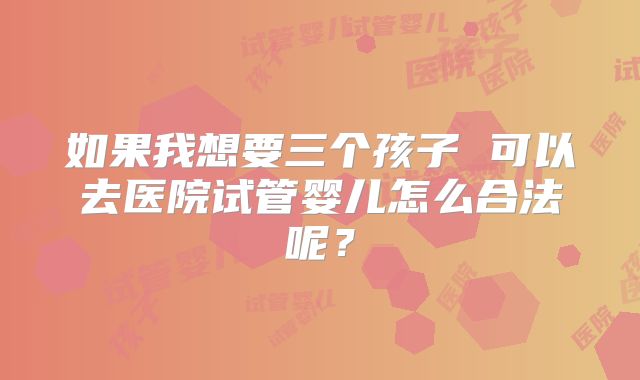 如果我想要三个孩子 可以去医院试管婴儿怎么合法呢？