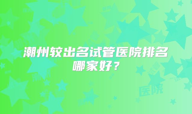 潮州较出名试管医院排名哪家好?
