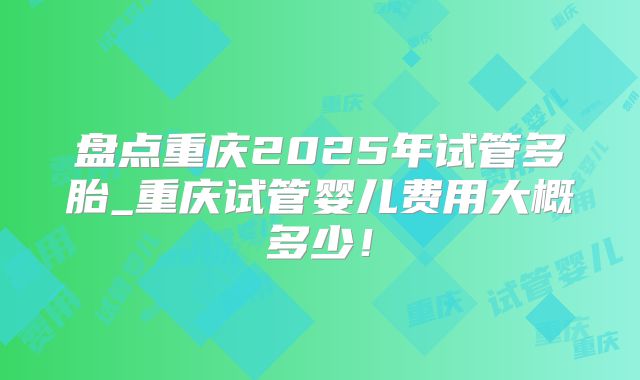 盘点重庆2025年试管多胎_重庆试管婴儿费用大概多少!