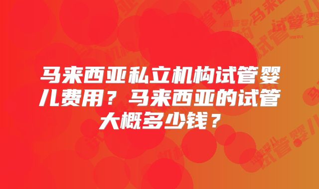 马来西亚私立机构试管婴儿费用?马来西亚的试管大概多少钱?