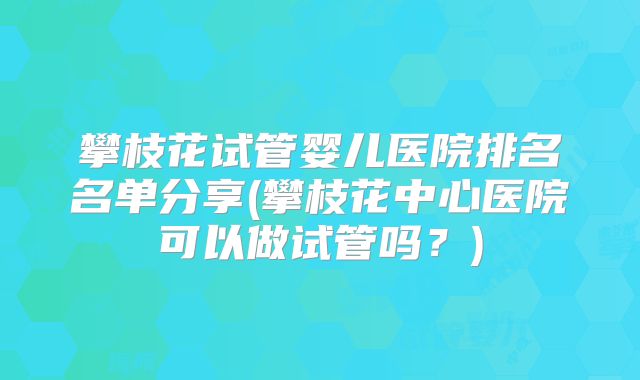 攀枝花试管婴儿医院排名名单分享(攀枝花中心医院可以做试管吗?)