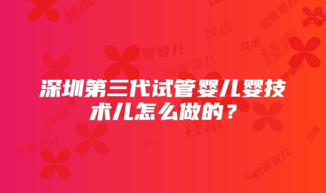 深圳第三代试管婴儿婴技术儿怎么做的？