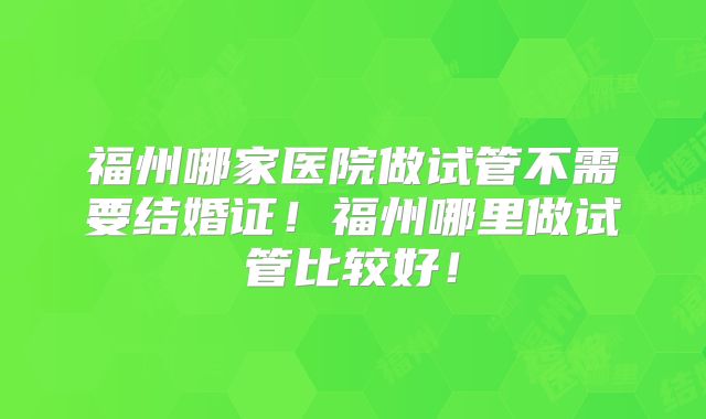 福州哪家医院做试管不需要结婚证！福州哪里做试管比较好！