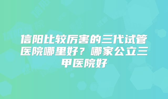 信阳比较厉害的三代试管医院哪里好?哪家公立三甲医院好
